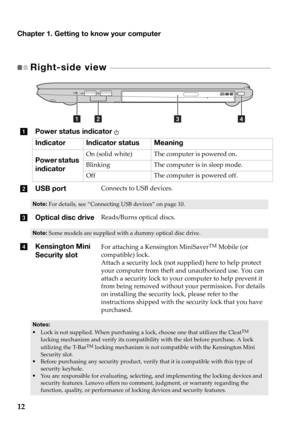 Page 16Chapter 1. Getting to know your computer
12
Right-side view  - - - - - - - - - - - - - - - - - - - - - - - - - - - - - - - - - - - - - - - - - - - - - - - - - - - - - - - - - - - - - - - - - - - - - - - - 
aPower status indicator 
Indicator Indicator status Meaning
Power status 
in
 dicatorOn (solid white) The computer is powered on.
Blinking The computer is in sleep mode.
Off The computer is powered off.
bUSB portConnects to USB devices.
Note: For details, see “Connecting USB devices”  on page 10....