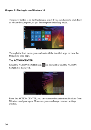 Page 20Chapter 2. Starting to use Windows 10
16
The power button is on the Start menu, select it you can choose to shut down 
or restart the computer, or put the computer into sleep mode.
Through the Start menu, you can locate a
 ll the installed apps or view the 
frequently used apps.
The ACTION CENTER
Select the ACTION CENTER icon   on the taskbar and the ACTION 
CENTER is displayed.
From the ACTION CENTER, you can examine important notifications from 
W
 indows and your apps. Moreover, you can change common...