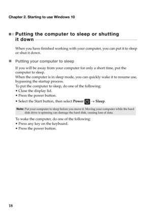 Page 22Chapter 2. Starting to use Windows 10
18
Putting the computer to sleep or shutting  
it down 
 - - - - - - - - - - - - - - - - - - - - - - - - - - - - - - - - - - - - - - - - - - - - - - - - - - - - - - - - - - - - - - - - - - - - - - - - - - - - - - - - - - - - - - - - - - 
When you have finished working with your computer, you can put it to sleep 
or shut it down.
„ Putting your computer to sleep
If you will be away from your computer for only a short time, put the 
computer to sleep.
When the computer...