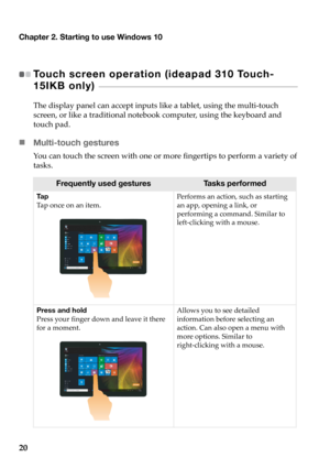 Page 24Chapter 2. Starting to use Windows 10
20
Touch screen operation (ideapad 310 Touch-
15IKB only) 
 - - - - - - - - - - - - - - - - - - - - - - - - - - - - - - - - - - - - - - - - - - - - - - - - - - - - - - - - - - - - - - - - - - - - - - - - - - - - - - - - - 
The display panel can accept inputs like a tablet, using the multi-touch 
screen, or like a traditional notebook computer, using the keyboard and 
touch pad.
„Multi-touch gestures
You can touch the screen with one or more fingertips to perform a...