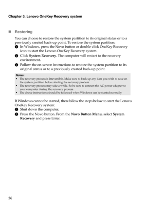 Page 30Chapter 3. Lenovo OneKey Recovery system
26 „Re
storing
You can choose to restore the system partition to its original status or to a 
previously created back-up point. To restore the system partition:
1In
 Windows, press the Novo button or double-click OneKey Recovery 
icon to start the Lenovo OneKey Recovery system.
2 Cli
ck  System Recovery . The computer will restart to the recovery 
environment.
3 Fo
llow the on-screen instructions to restore the system partition to its 
original status or to a...