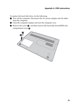 Page 39Appendix A. CRU instructions
35
To replace the hard disk drive, do the following:
1Turn off the computer. Disconnect the AC power adapter and all cables 
from the computer.
2Close the computer display and turn the computer over.
3Remove the screw , and then remove the hard disk drive(HDD) slot 
compartment cover  .
a
b 