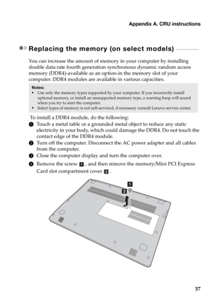 Page 41Appendix A. CRU instructions
37
Replacing the memory (on select models)  - - - - - - - - - - - - - - 
You can increase the amount of memory in your computer by installing 
double data rate fourth generation synchronous dynamic random access 
memory (DDR4)-available as an option-in the memory slot of your 
computer. DDR4 modules are available in various capacities.
 To install a DDR4 module, do the following: 
1Touch a metal table or a grounded metal object to reduce any static  
electricity in your body,...