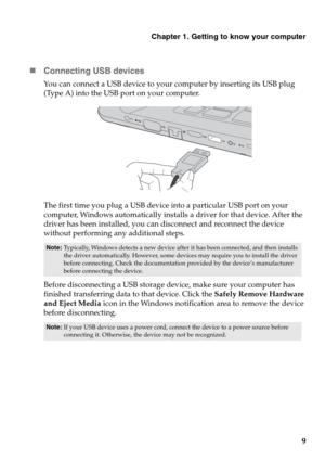Page 13Chapter 1. Getting to know your computer
9
„Connecting USB devices
You can connect a USB device to your computer by inserting its USB plug 
(Type A) into the USB port on your computer.
The first time you plug a USB device into a particular USB port on your 
computer, Windows automatically installs a driver for that device. After the 
driver has been installed, you can disconnect and reconnect the device 
without performing any additional steps. 
Before disconnecting a USB storage device, make sure your...