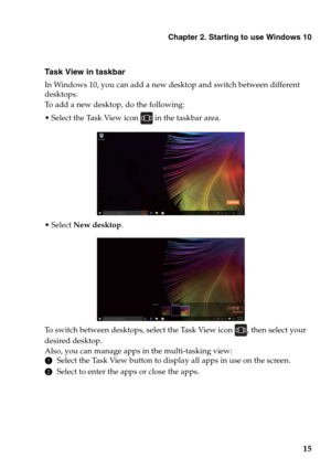 Page 19Chapter 2. Starting to use Windows 10
15
Task View in taskbar
In Windows 10, you can add a new desktop and switch between different 
desktops.
To add a new desktop, do the following:
 Select the Task View icon  in the taskbar area.
 Select New desktop.
To switch between desktops, select the Task View icon , then select your 
desired desktop.
Also, you can manage apps in the multi-tasking view:
1Select the Task View button to display all apps in use on the screen.
2Select to enter the apps or close the...