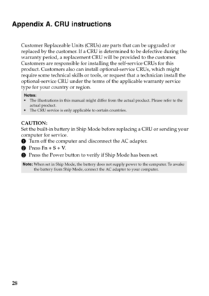 Page 32
28
Appendix A. CRU instructions
Customer Replaceable Units (CRUs) are parts that can be upgraded or 
replaced by the customer. If a CRU is determined to be defective during the 
warranty period, a replacement CRU will be provided to the customer. 
Customers are responsible for installing the self-service CRUs for this 
product. Customers also can install optional-service CRUs, which might 
require some technical skills or tools, or request that a technician install the 
optional-service CRU under the...