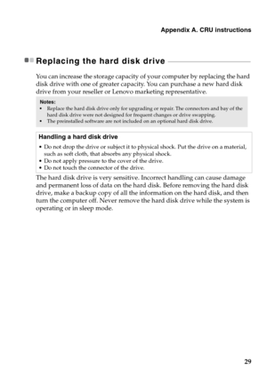 Page 33Appendix A. CRU instructions
29
Replacing the hard disk drive  - - - - - - - - - - - - - - - - - - - - - - - - - - - - - - - - - - - - - - - - - - - - - - - - - - - - - - - -
You can increase the storage capacity of your computer by replacing the hard 
disk drive with one of greater capacity. You can purchase a new hard disk 
drive from your reseller or Lenovo marketing representative.
The hard disk drive is very sensitive. Incorrect handling can cause damage 
and permanent loss of data on the hard disk....