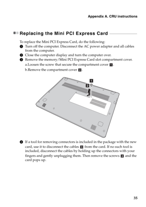 Page 39Appendix A. CRU instructions
35
Replacing the Mini PCI Express Card  - - - - - - - - - - - - - - - - - - - - - - - - - - - - - - - - - -
To replace the Mini PCI Express Card, do the following:
1Turn off the computer. Disconnect the AC power adapter and all cables 
from the computer.
2Close the computer display and turn the computer over.
3Remove the memory/Mini PCI Express Card slot compartment cover.
a.Loosen the screw that secure the compartment cover .
b.Remove the compartment cover .
4If a tool for...