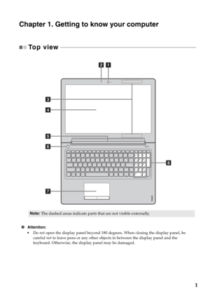 Page 51
Chapter 1. Getting to know your computer
To p  v i e w   - - - - - - - - - - - - - - - - - - - - - - - - - - - - - - - - - - - - - - - - - - - - - - - - - - - - - - - - - - - - - - - - - - - - - - - - - - - - - - - - - - - - - - - - - - - - - - - - - - - 
€Attention:
•Do not open the display panel beyond 180 degrees. When closing the display panel, be 
careful not to leave pens or any other objects in between the display panel and the 
keyboard. Otherwise, the display panel may be damaged.
Note:The...