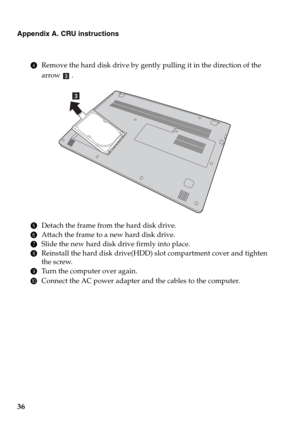 Page 4036
Appendix A. CRU instructions
4Remove the hard disk drive by gently pulling it in the direction of the 
arrow 
.
5Detach the frame from the hard disk drive.
6Attach the frame to a new hard disk drive.
7Slide the new hard disk drive firmly into place.
8Reinstall the hard disk drive(HDD) slot compartment cover and tighten 
the screw.
9Turn the computer over again.
0Connect the AC power adapter and the cables to the computer.
c
c 