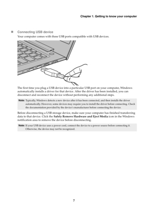 Page 13Chapter 1. Getting to know your computer
7

Conne
 cting USB device
Your computer comes with three USB ports compatible with USB devices.
The first time you plug a USB device into a pa rticular USB port on your computer, Windows 
automatically installs a driver for that device . After the driver has been installed, you can 
disconnect and reconnect the device without performing any additional steps.
Note: Typically, Windows detects a new device after it ha s been connected, and then installs the driver...