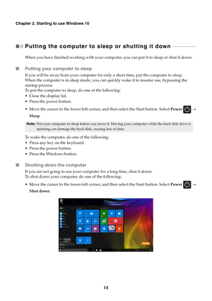 Page 1814
Chapter 2. Starting to use Windows 10
Putting the computer to sleep or shutting it down   - - - - - - - - - - - - - - - - - - - - 
When you have finished working with your computer, you can put it to sleep or shut it down.
■Putting your computer to sleep
If you will be away from your computer for only a short time, put the computer to sleep.
When the computer is in sleep mode, you can quickly wake it to resume use, bypassing the 
startup process.
To put the computer to sleep, do one of the following:...