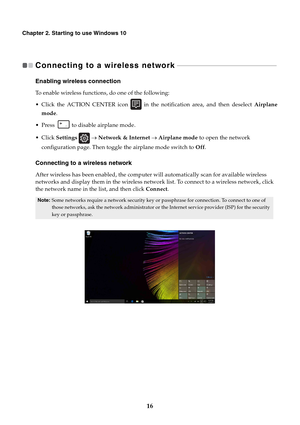 Page 2016
Chapter 2. Starting to use Windows 10
Connecting to a wireless network   - - - - - - - - - - - - - - - - - - - - - - - - - - - - - - - - - - - - - - - - - - - - - - - - - - - - - - - - - - - - 
Enabling wireless connection
To enable wireless functions, do one of the following:
 Click the ACTION CENTER icon   in the notification area, and then deselect Airplane
mode.
 Press   to disable airplane mode.
Settings  → Network & Internet → Airplane mode to open the network 
configuration page. Then toggle...