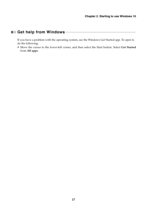 Page 21
Chapter 2. Starting to use Windows 10
17
Get help from Windows 
 - - - - - - - - - - - - - - - - - - - - - - - - - - - - - - - - - - - - - - - - - - - - - - - - - - - - - - - - - - - - - - -  - - - - - - - - - - - - - - - - - - - - - - - 
If you have a problem with the operating system, see the Windows Get Started app. To open it, 
do the following:
• Move the cursor to the lower-left corner,  and then select the Start button. Select Get Started
from  All apps . 