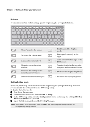 Page 84
Chapter 1. Getting to know your computer
Hotkeys
You can access certain system settings quickly by pressing the appropriate hotkeys.
Setting hotkey mode
By default, the hotkey functions are accessible by pressing the appropriate hotkey. However, 
you can disable the hotkey mode in the BIOS setup utility.
To disable the hotkey mode:
1Shut down the computer.
2Press the Novo button and then select BIOS Setup.
3In the BIOS setup utility, open the Configuration menu, and change the setting of HotKey 
Mode...