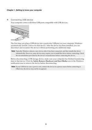 Page 128
Chapter 1. Getting to know your computer
Connecting USB device
Your computer comes with three USB ports compatible with USB devices.
The first time you plug a USB device into a pa rticular USB port on your computer, Windows 
automatically installs a driver for that device . After the driver has been installed, you can 
disconnect and reconnect the device without performing any additional steps.
Note: Typically, Windows detects a new device after it ha s been connected, and then installs the driver...