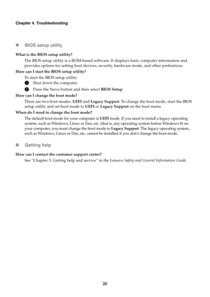 Page 2420
Chapter 4. Troubleshooting
BIOS setup utility
What is the BIOS setup utility?
The BIOS setup utility is a ROM-based software.  It displ
 ays basic computer information and 
provides options for setting boot devices, security, hardware mode, and other preferences.
How can I start the BIOS setup utility? To start the BIOS setup utility:
1Shut down the computer.
2Press the Novo button and then select  BIOS Setup.
How can I change the boot mode? There are two boot modes:  UE
 FI and Legacy Support. To...