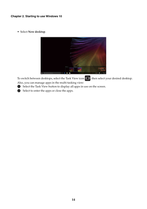 Page 18       
       
     
Chapter 2. Starting to use Windows 10 
• Select  New desktop . To switch between desktops, select the Task View icon , then select your desired desktop. 
Also, you can manage apps in the multi-tasking view:
 
1 Select the Task View button to display all apps in use on the screen.
 
2 Select to enter the apps or close the apps.
 
14  