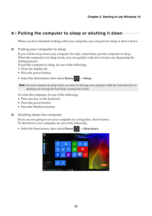 Page 19   
  
   
         
 
 
   
 
     
   
   
   
Chapter 2. Starting to use Windows 10 
Putting the computer to sleep or shutting it down  - - - - - - - - - - - - - - - - - - - ­
When you have finished working with your computer, you can put it to sleep or shut it down. 
■ Putting your computer to sleep 
If you will be away from your computer for only a short time, put the computer to sleep.
 
When the computer is in sleep mode, you can quickly wake it to resume use, bypassing the 

startup process.
 
To...