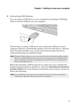 Page 11Chapter 1. Getting to know your computer
7

Conne
cting USB devices
You can connect a USB device to your computer by inserting its USB plug 
(Type A) into the USB port on your computer.
The first time you plug a USB device into a particular USB port on your 
computer, Windows automatically installs a driver for that device. After the 
driver has been installed, you can disconnect and reconnect the device 
without performing any additional steps. 
Note: Typically, Windows detects a new device after  it...