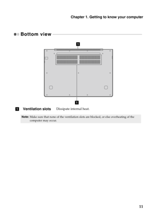 Page 15Chapter 1. Getting to know your computer
11
Bottom view - - - - - - - - - - - - - - - - - - - - - - - - - - - - - - - - - - - - - - - - - - - - - - - - - - - - - - - - - - - - - - - - - - - - - - - - - - - - - - - - - - - - - - - - - - 
a
a
aVentilation slotsDissipate internal heat.
Note: Make sure that none of the ventilation slots are blocked, or else overheating of the 
computer may occur. 