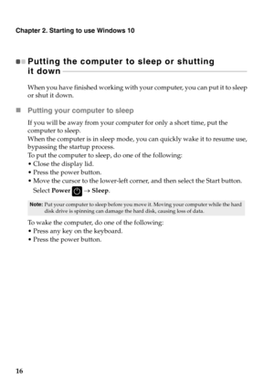 Page 20Chapter 2. Starting to use Windows 10
16
Putting the computer to sleep or shutting 
it down  - - - - - - - - - - - - - - - - - - - - - -  - - - - - - - - - - - - - - - - - - - - - - - - - - - - - - - - - - - - - - - - - - - - - - - - - - - - - - - - - - - - -  - - - - - - - - - - - - - - - - - - - - 
When you have finished working with yo ur computer, you can put it to sleep 
or shut it down.
 Putting your computer to sleep
If you will be away from your computer for only a short time, put the 
computer...