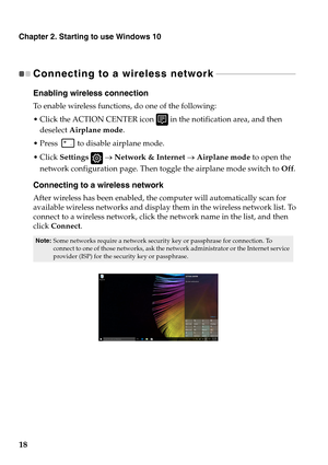 Page 22Chapter 2. Starting to use Windows 10
18
Connecting to a wireless network - - - - - - - - - - - - - - - - - - - - - - - - - - - - - - - - - - - - - 
Enabling wireless connection
To enable wireless functions, do one of the following:
 Click the ACTION CENTER icon 
 in the notification area, and then 
deselect  Ai
rplane mode .
 Press 
 to disable airplane mode.
 Set
tings     Network & Internet    Airplane mode  to open the 
network configuration page. Then toggle the airplane mode switch to  Of
 f....