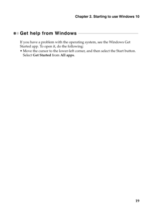 Page 23Chapter 2. Starting to use Windows 10
19
Get help from Windows  - - - - - - - - - - - - - - - - - - - - - - - - - - - - - - - - - - - - - - - - - - - - - - - - - - - - - - - - - - - - - - 
If you have a problem with the operating system, see the Windows Get 
Started app. To open it, do the following:
 Move the cursor to the lower-left corner, and then select the Start button. 
Select Get Started from All apps. 