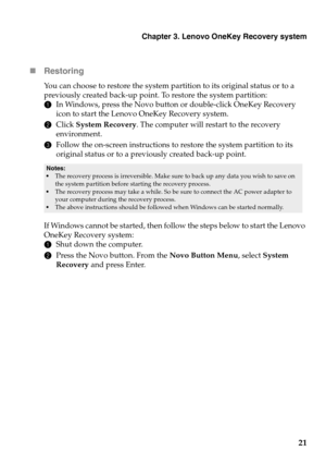 Page 25Chapter 3. Lenovo OneKey Recovery system
21

Restor
ing
You can choose to restore the system partition to its original status or to a 
previously created back-up point. To restore the system partition:
1In 
Windows, press the Novo button or double-click OneKey Recovery 
icon to start the Lenovo OneKey Recovery system.
2 Click  System Recovery . 
 The computer will restart to the recovery 
environment.
3 Fol
low the on-screen instructions to restore the system partition to its 
original status or to a...