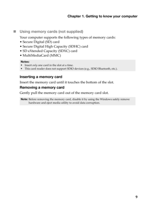 Page 13
Chapter 1. Getting to know your computer
9

Using
 memory cards (not supplied) 
Yo u r  computer  supports  the  following  types  of  memory  cards:
•Secure  Dig
 ital (SD)  card
•Secure  Dig
 ital High  Capacity  (SDHC)  card
•SD  eXte
nded  Capacity  (SDXC)  card
• MultiMediaCard  (MMC)
• Insert  only  one  card  in  the  slot  at  a  time.• This  card  reader  does  not  support  SDIO  devices  (e.g.,  SDIO  Bluetooth,  etc.).
Inserting a memory card
Insert  the  memory  card  until  it touches...