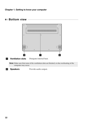 Page 14Chapter 1. Getting to know your computer
10
Bottom view  - - - - - - - - - - - - - - - - - - - - - - - - - - - - - - - - - - - - - - - - - - - - - - - - - - - - - - - - - - - - - - - - - - 
abb
aVentilation slotsDissipate  internal  heat.
Note: Make sure  that  none  of  the  ventilation  slots  are  blocked,  or  else  overheating  of  the  
computer  may  occur.
b SpeakersProvide  audio  output. 