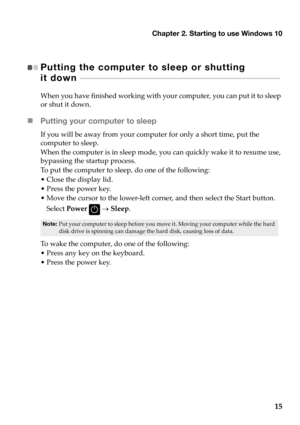 Page 19
Chapter 2. Starting to use Windows 10
15
Putting the computer to sleep or shutting 
it down   - - - - - - - - - - - - - - - - - - - - - - - - - - - - - - -  - - - - - - - - - - - - - - - - - - - - - - - - - - - - - - - -  - - - - - - - - - - - - - 
When you have  finished  working  with  your  computer,  you  can  put  it  to  sleep  
or  shut  it down.
 Putting your computer to sleep
If you  will  be  away  from  your computer  for only  a  short  time,  put  the  
computer  to  sleep.
When  the...