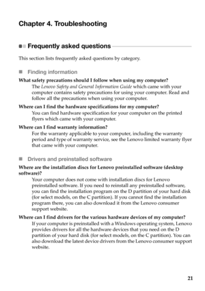 Page 25
21
Chapter 4. Troubleshooting
Frequently asked questions - - - - - - - - - - - - - - - - - - - - - - - - - - - - - - - - - - - - - - - - - - - - 
This section  lists  frequently  asked  questions  by  category.
 Finding information
What  safety  precautions  should  I  follow  when  using  my  computer?
The  Lenovo  Safety  and  General  Information  Guide  which  came  with  your  
computer  contains  safety  precautions  for  using  your  computer.  Read  and  
follow  all  the  precautions  when...