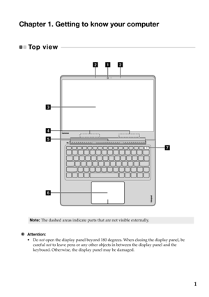 Page 51
Chapter 1. Getting to know your computer
Top view  - - - - - - - - - - - - - - - - - - - - - - - - - - - - - - -  - - - - - - - - - - - - - - - - - - - - - - - - - - - - - - - - - - - - - - - - - - 
f
c
d
e
abb
g
Note:The dashed  areas  indicate  parts that  are not  visible  externally.
 Attention:
•Do not  open  th e displa
 y panel  beyond  180  degrees.  When closing  the display  panel,  be  
careful  not  to  leave  pens  or  any  other  objects  in  between  the  display  panel  and  the...