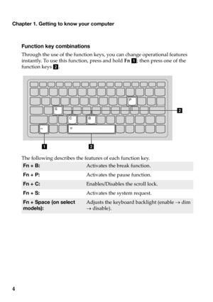 Page 8
Chapter 1. Getting to know your computer
4
Function key combinations
Through the  use  of  the  function  keys,  you  can  change  operational  features  
instantly.  To  use  this  function,  press  and  hold  Fn  a; then  press  one  of  the  
function  keys b .
ab
bS
CB P
The
 following  describes  the features  of  each  function  key.
Fn + B:Activates  the  break  function.
Fn + P:
Activates  the  pause  function.
Fn + C:Enables/Disables  the scroll  lock.
Fn + S:
Activates  the  system  request....