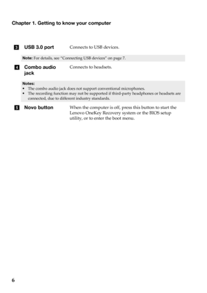 Page 10
cUSB 3.0 portConnects  to  USB  devices.
Note: For details,  see   “Connecting USB  dev ices”  on  page   7 .
dCombo audio 
j
ackConnects  to  headsets.
• The  combo  audio  jack  does  not  support  conventional  microphones.
• The  recording  function  may  not  be supported  if  third ‐party  headphones  or  headsets  are  
connected,  due to  different  industry standards.
e Novo buttonWhen  the  computer  is  off,  press  this  button  to  start  the  
Lenovo  OneKey  Recovery  system  or  the...