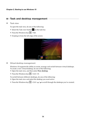 Page 2014
Chapter 2. Starting to use Windows 10
Task and desktop management    - - - - - - - - - - - - - - - - - - - - - - - - - - - - - - - - - - - - - - - - - - - - - - - -   
 Ta s k  v i e w
To open the task view, do one of the following:
• Select the Task view button 
 on

 the task bar.
• Press the Windows key 
 + Tab

.
• Swiping in from the left edge of the screen.
 Virtual desktop management
Windows 10 supports the ability to create, manage and switch between virtual desktops. 
To create a new...