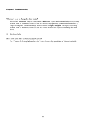 Page 2620
Chapter 3. Troubleshooting
When do I need to change the boot mode?The default boot mode  for y
 our computer is UEFI mode. If you need to install a legacy operating 
system, such as Windows, Linux or Dos, etc. (that is, any operating system before Windows 8) 
on your computer, you must change the boot mode to  Legacy Support. The legacy operating 
system, such as Windows, Linux or  Dos, etc. cannot be installed if you dont change the boot 
mode.
 Getting help
How can I contact the customer support...