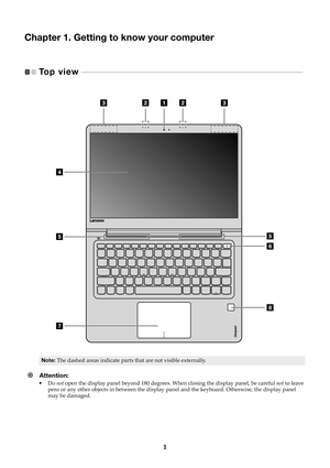 Page 71
Chapter 1. Getting to know your computer
Top view   - - - - - - - - - - - - - - - - - - - - - - - - - - - - - - - - - - - - - - - - - - - - - - - - - - - - - - - - - - - - - - -  - - - - - - - - - - - - - - - - - - - - - - - - - - -   
Note:The dashed areas indicate parts that are not visible externally.
Attention: •Do not  open the display panel beyond 180 degrees.  When closing the display panel, be careful not to leave 
pens or any other objects in between the display pa nel and the keyboard....