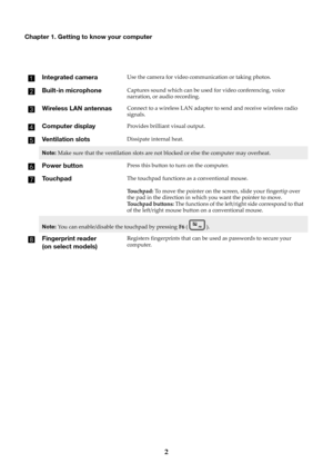 Page 82
Chapter 1. Getting to know your computer
Integrated cameraUse the camera for video communication or taking photos.
Built-in microphoneCaptures sound which can be used for video conferencing, voice 
narration, or audio recording.
Wireless LAN antennasConnect to a wireless LAN adapter to send and receive wireless radio 
signals.
Computer displayProvides brilliant visual output.
Ventilation slotsDissipate internal heat.
Note: Make sure that the ventilation slots are not  blocked or else the computer may...