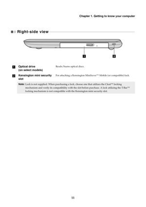 Page 17Chapter 1. Getting to know your computer
11
Right-side view   - - - - - - - - - - - - - - - - - - - - - - - - - - - - - - - - - - - - - - - - - - - - - - - - - - - - - - - - - - - - - - - - - - - - - - - - - - - - - - - - - - - - - - - - - - - - - - - - - - - - - - - - - - 
aOptical drive  
(on select models)
Reads/burns optical discs.
bKensington mini security 
slotFor attaching a Kensington MiniSaver™ Mobile (or compatible) lock.
Note:Lock is not supplied. When purchasing a lock, choose one that...