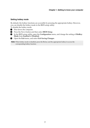 Page 13Chapter 1. Getting to know your computer
7
Setting hotkey mode
By default, the hotkey functions are accessible by pressing the appropriate hotkey. However, 
you can disable the hotkey mode in the BIOS setup utility.
To disable the hotkey mode:
1Shut down the computer.
2Press the Novo button and then select BIOS Setup.
3In the BIOS setup utility, open the Configuration menu, and change the setting of HotKey 
Mode from Enabled to Disabled.
4Open the Exit menu, and select Exit Saving Changes.
Note:When...