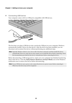 Page 1610
Chapter 1. Getting to know your computer
Connecting USB device
Your computer comes with two USB ports compatible with USB devices.
The first time you plug a USB device into a particular USB port on your computer, Windows 
automatically installs a driver for that device. After the driver has been installed, you can 
disconnect and reconnect the device without performing any additional steps.
Before disconnecting a USB storage device, make sure your computer has finished transferring 
data to that...