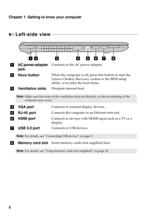 Page 12
Chapter 1. Getting to know your computer
8
Left-side view  - - - - - - - - - - - - - - - - - - - - - - - - - - - - - - - - - - - - - - - - - - - - - - - - - - - - - - - - - - - - - - -  - - - - - - - - - - - - - - - - - - - - - - - 
abcdefgh
aAC power adapter 
jackConnects to the AC power adapter.
bNovo buttonWhen the computer is off,  press this button to start the 
Lenovo OneKey Recovery system or the BIOS setup 
utility, or to enter the boot menu.
c Ventilation slotsDissipate internal heat.
Note:...