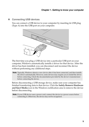 Page 13
Chapter 1. Getting to know your computer
9

Conne
cting USB devices
You can connect a USB device to your computer by inserting its USB plug 
(Type A) into the USB port on your computer.
The first time you plug a USB device into a particular USB port on your 
computer, Windows automatically installs a driver for that device. After the 
driver has been installed, you can disconnect and reconnect the device 
without performing any additional steps. 
Note: Typically, Windows detects a new device after  it...