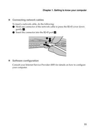 Page 15
Chapter 1. Getting to know your computer
11

Conne
cting network cables
To insert a network cable, do the following:
1Hold one 
 connector of the network cable to press the RJ-45 cover down 
gently  a.
2 Insert the 
 connector into the RJ-45 port  b.
a
a ba
 Software configuration
Consult your Internet Service Provider (ISP) for details on how to configure 
your computer. 