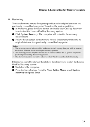 Page 27
Chapter 3. Lenovo OneKey Recovery system
23

Restor
ing
You can choose to restore the system partition to its original status or to a 
previously created back-up point. To restore the system partition:
1In 
Windows, press the Novo button or double-click OneKey Recovery 
icon to start the Lenovo OneKey Recovery system.
2Click  System Recovery . 
 The computer will restart to the recovery 
environment.
3 Fol
low the on-screen instructions to restore the system partition to its 
original status or to a...