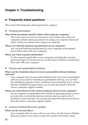 Page 28
24
Chapter 4. Troubleshooting
Frequently asked questions - - - - - - - - - - - - - - - - - - - - - - - - - - - - - - - - - - - - - - - - - - - - - - - - - - - - - - - - - - - 
This section lists frequently asked questions by category.
Finding information
What safety precautions should I  follow when using my computer?
The Lenovo Safety and General Information Guide  which came with your 
computer contains safety precaution s for using your computer. Read and 
follow all the precautions when using your...