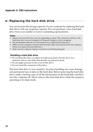 Page 34
Appendix A. CRU instructions
30
Replacing the hard disk drive - - - - - - - - - - - - - - - - - - - - - - - - - - - - - - - - - - - - - - - - - - - - - - - 
You can increase the storage capacity of  your computer by replacing the hard 
disk drive with one of greater capaci ty. You can purchase a new hard disk 
drive from your reseller or Lenovo marketing representative.
• Replace the hard disk drive only for upgrading or repair. The connectors and bay of the 
hard disk drive were not designed for...