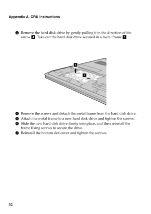 Page 36
Appendix A. CRU instructions
32
3Remove the hard disk drive by gently pulling it in the direction of the 
arrow  d. Take out the hard disk drive secured in a metal frame  e.
4
5
4 Remove the screws and detach the metal frame from the hard disk drive.
5At
tach the metal frame to a new hard  disk drive and tighten the screws.
6Slid
e the new hard disk drive firmly into place, and then reinstall the 
frame fixing screws to secure the drive.
7R
einstall the bottom slot cover and tighten the screws. 